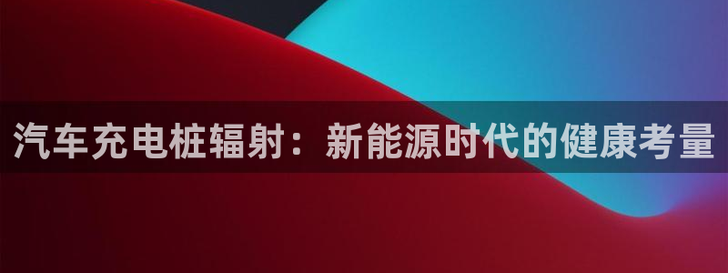 威廉希尔大小球指数怎么看：汽车充电桩辐射：新能源时代的健康考量