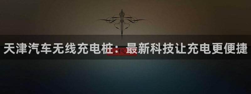 威廉谈球：天津汽车无线充电桩：最新科技让充电更便捷