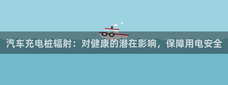 威廉希尔是什么意思：汽车充电桩辐射：对健康的潜在影响，保障用电安全