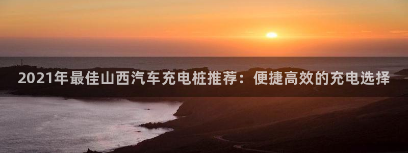 威廉希尔看盘技巧：2021年最佳山西汽车充电桩推荐：便捷高效的充电选择